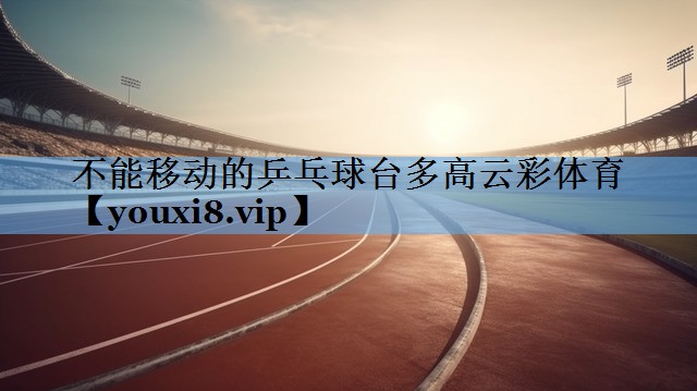 不能移动的乒乓球台多高云彩体育