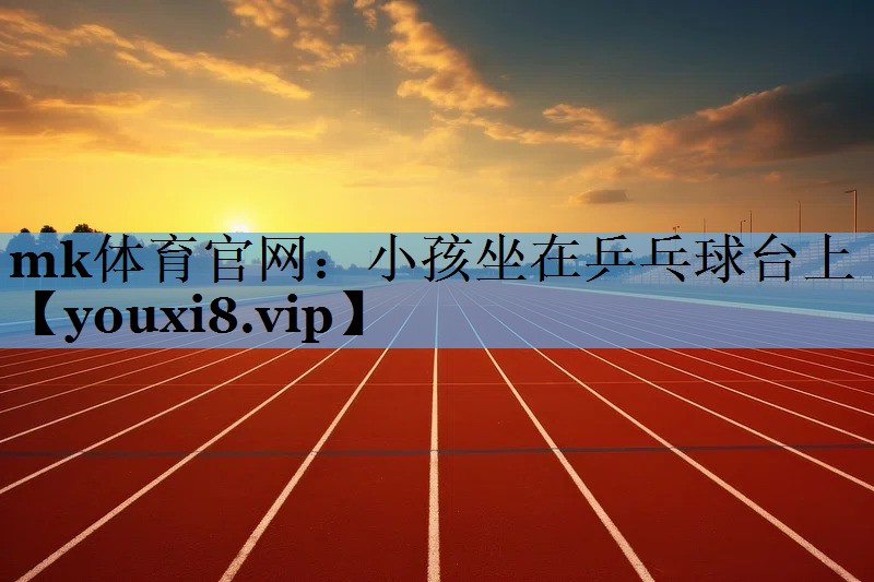 mk体育官网：小孩坐在乒乓球台上