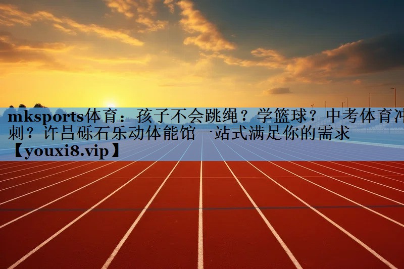 mksports体育：孩子不会跳绳？学篮球？中考体育冲刺？许昌砾石乐动体能馆一站式满足你的需求
