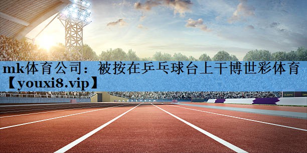 mk体育公司：被按在乒乓球台上干博世彩体育