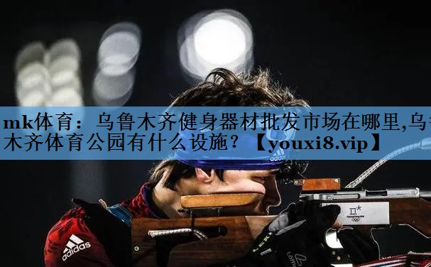 mk体育：乌鲁木齐健身器材批发市场在哪里,乌鲁木齐体育公园有什么设施？