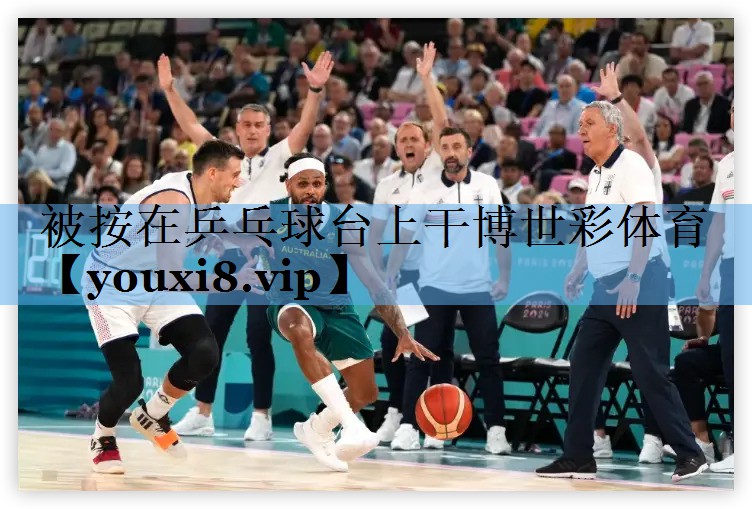 被按在乒乓球台上干博世彩体育