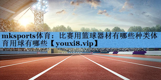 mksports体育：比赛用篮球器材有哪些种类体育用球有哪些