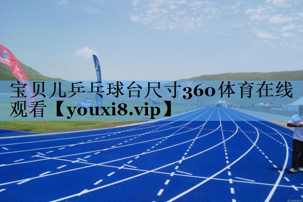 宝贝儿乒乓球台尺寸360体育在线观看