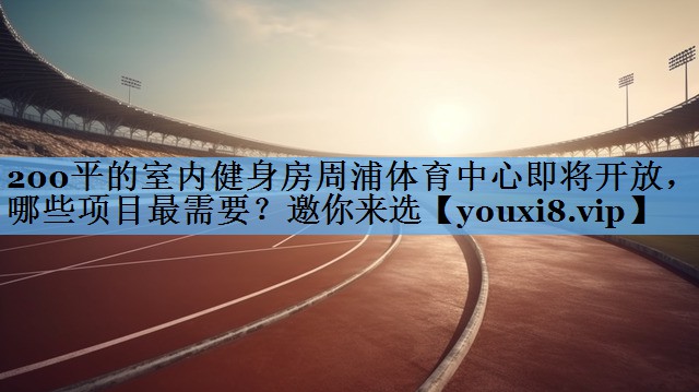 200平的室内健身房周浦体育中心即将开放，哪些项目最需要？邀你来选